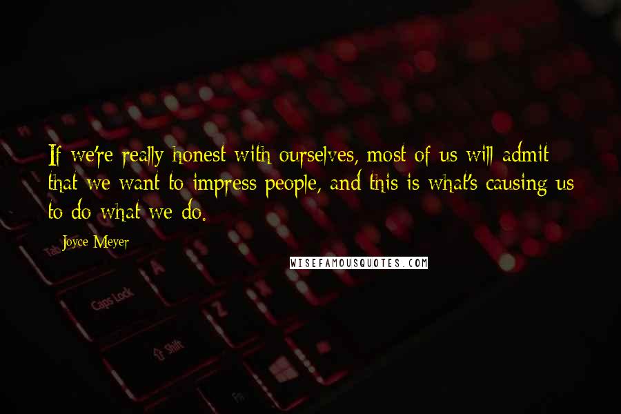 Joyce Meyer Quotes: If we're really honest with ourselves, most of us will admit that we want to impress people, and this is what's causing us to do what we do.