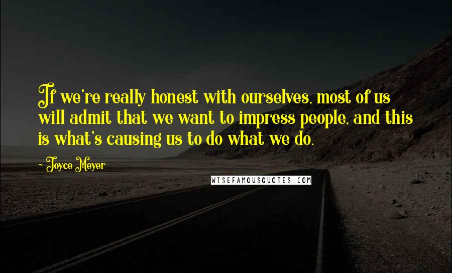 Joyce Meyer Quotes: If we're really honest with ourselves, most of us will admit that we want to impress people, and this is what's causing us to do what we do.