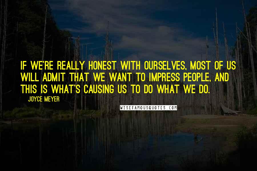 Joyce Meyer Quotes: If we're really honest with ourselves, most of us will admit that we want to impress people, and this is what's causing us to do what we do.