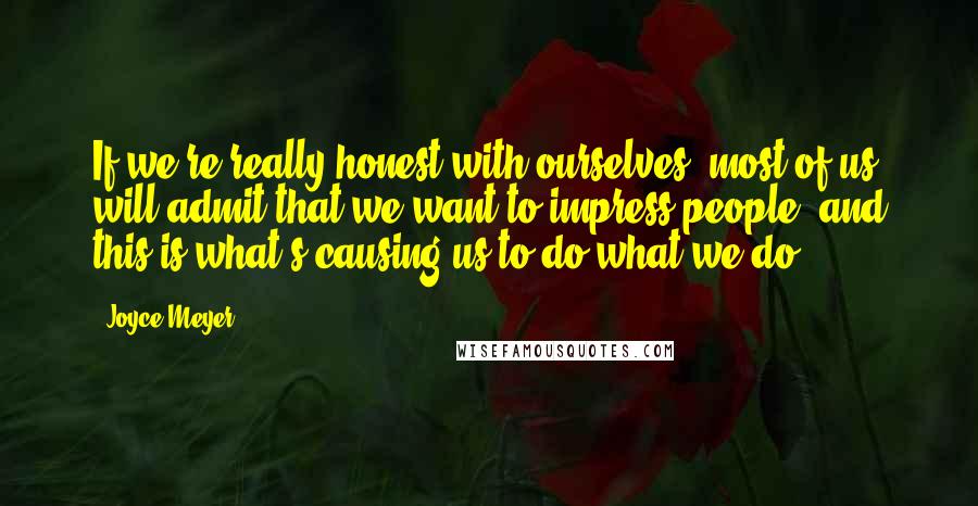 Joyce Meyer Quotes: If we're really honest with ourselves, most of us will admit that we want to impress people, and this is what's causing us to do what we do.