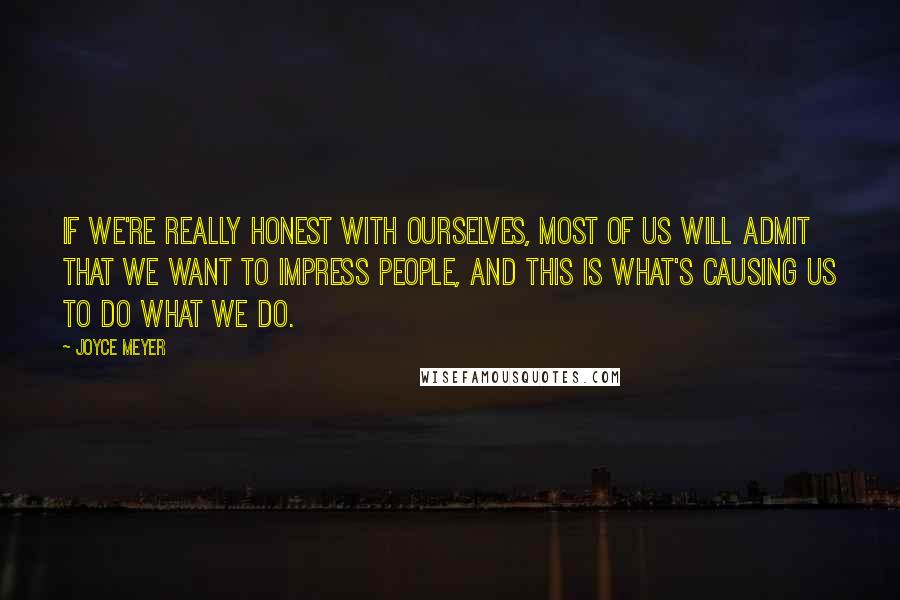 Joyce Meyer Quotes: If we're really honest with ourselves, most of us will admit that we want to impress people, and this is what's causing us to do what we do.
