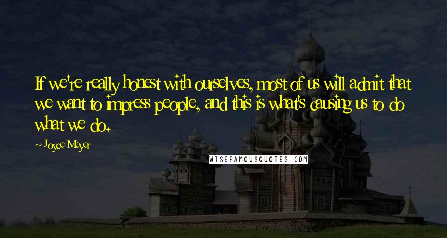 Joyce Meyer Quotes: If we're really honest with ourselves, most of us will admit that we want to impress people, and this is what's causing us to do what we do.