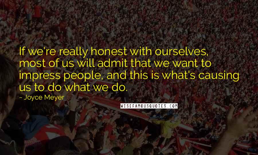 Joyce Meyer Quotes: If we're really honest with ourselves, most of us will admit that we want to impress people, and this is what's causing us to do what we do.