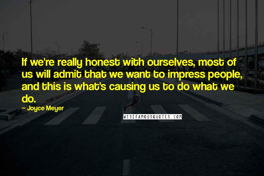 Joyce Meyer Quotes: If we're really honest with ourselves, most of us will admit that we want to impress people, and this is what's causing us to do what we do.