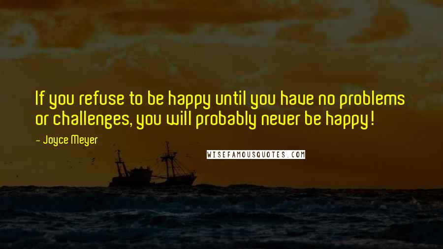 Joyce Meyer Quotes: If you refuse to be happy until you have no problems or challenges, you will probably never be happy!