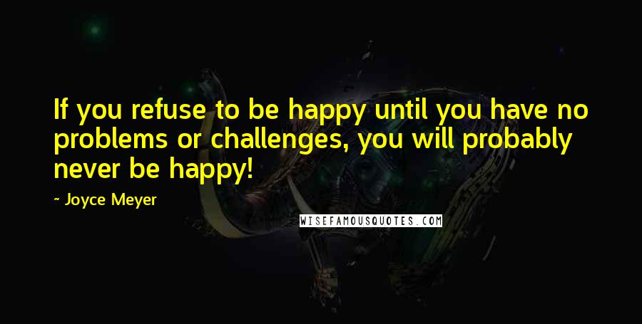 Joyce Meyer Quotes: If you refuse to be happy until you have no problems or challenges, you will probably never be happy!