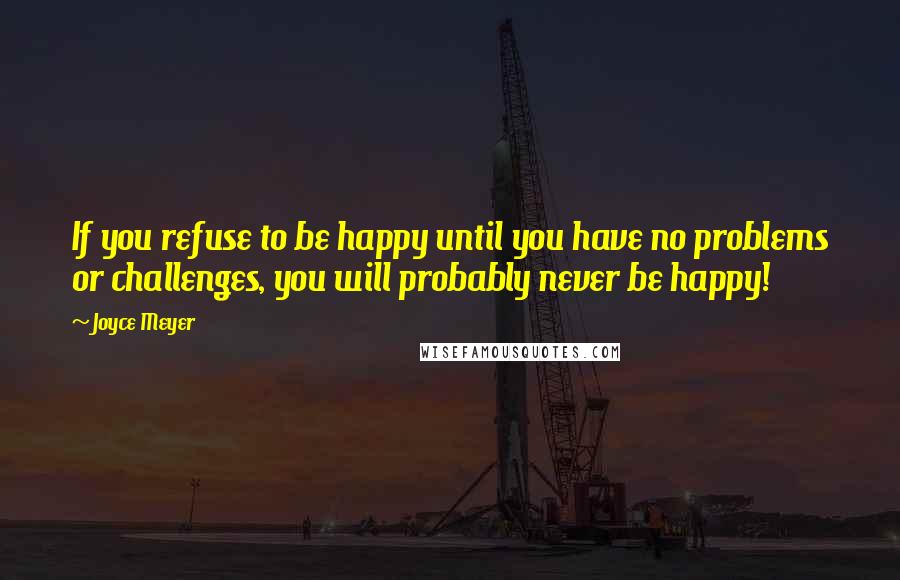 Joyce Meyer Quotes: If you refuse to be happy until you have no problems or challenges, you will probably never be happy!