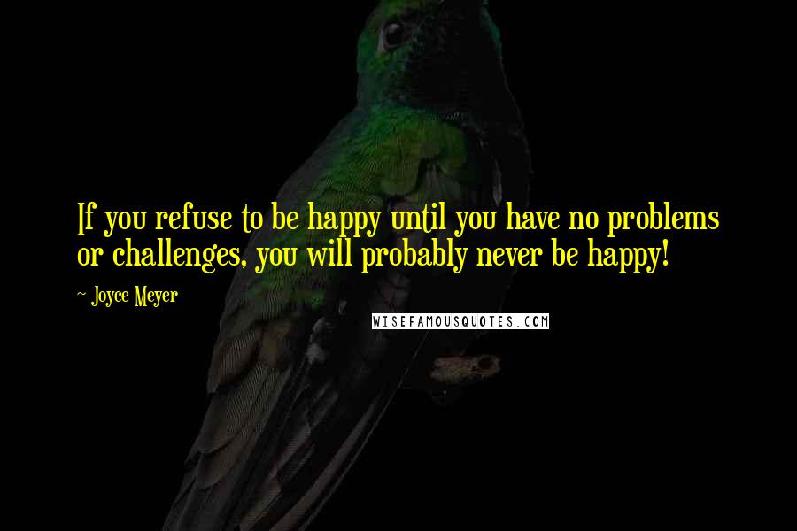 Joyce Meyer Quotes: If you refuse to be happy until you have no problems or challenges, you will probably never be happy!