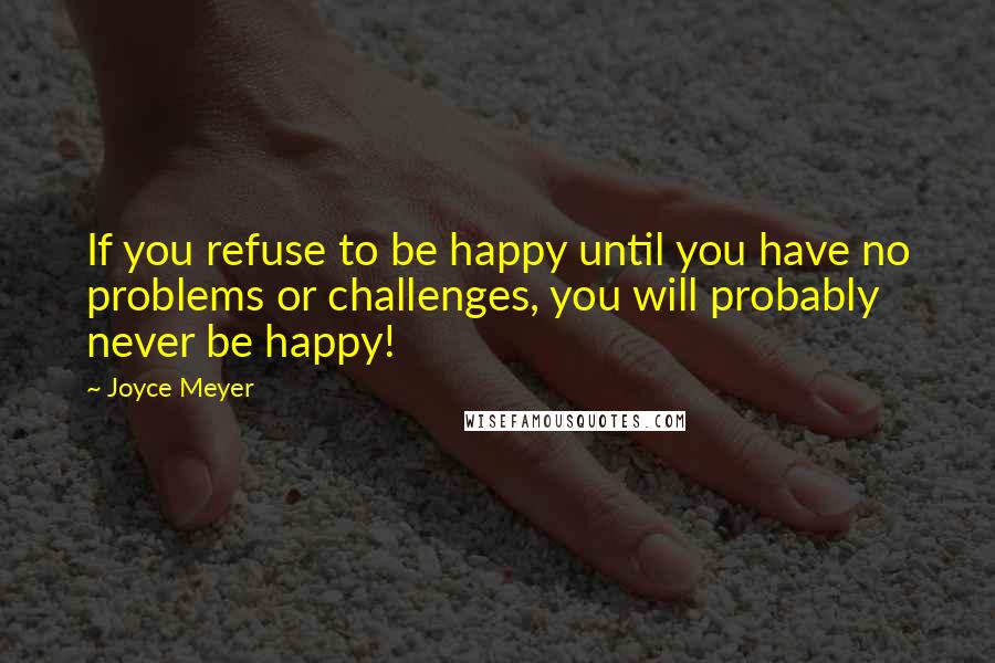 Joyce Meyer Quotes: If you refuse to be happy until you have no problems or challenges, you will probably never be happy!