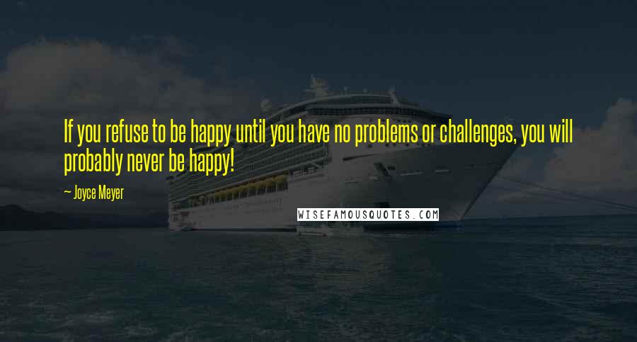 Joyce Meyer Quotes: If you refuse to be happy until you have no problems or challenges, you will probably never be happy!