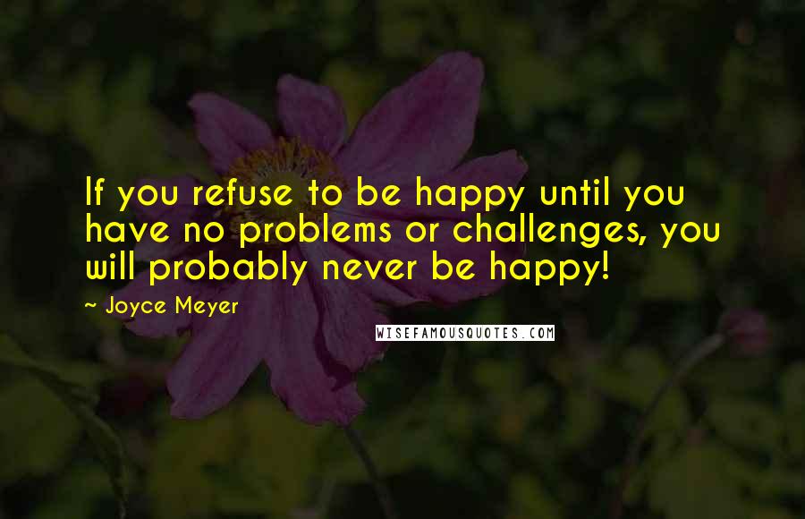 Joyce Meyer Quotes: If you refuse to be happy until you have no problems or challenges, you will probably never be happy!