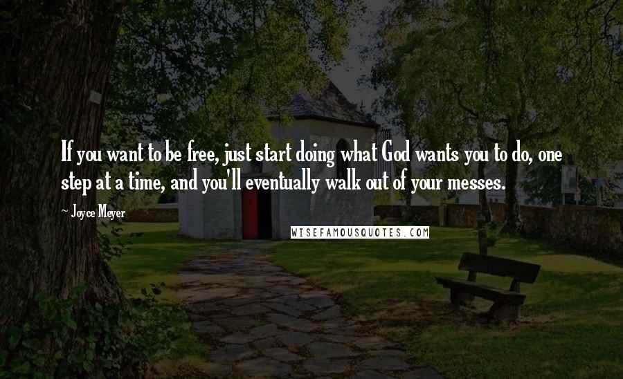 Joyce Meyer Quotes: If you want to be free, just start doing what God wants you to do, one step at a time, and you'll eventually walk out of your messes.