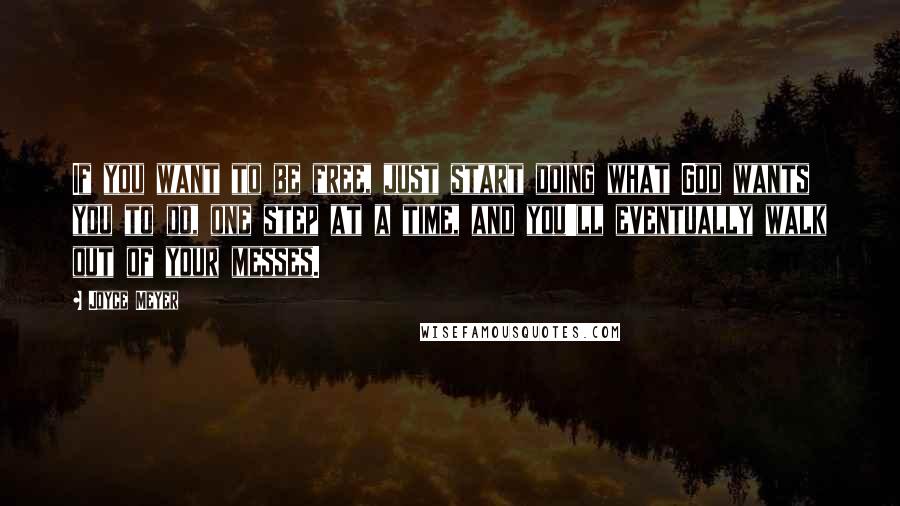 Joyce Meyer Quotes: If you want to be free, just start doing what God wants you to do, one step at a time, and you'll eventually walk out of your messes.