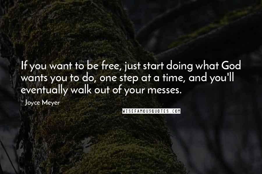 Joyce Meyer Quotes: If you want to be free, just start doing what God wants you to do, one step at a time, and you'll eventually walk out of your messes.