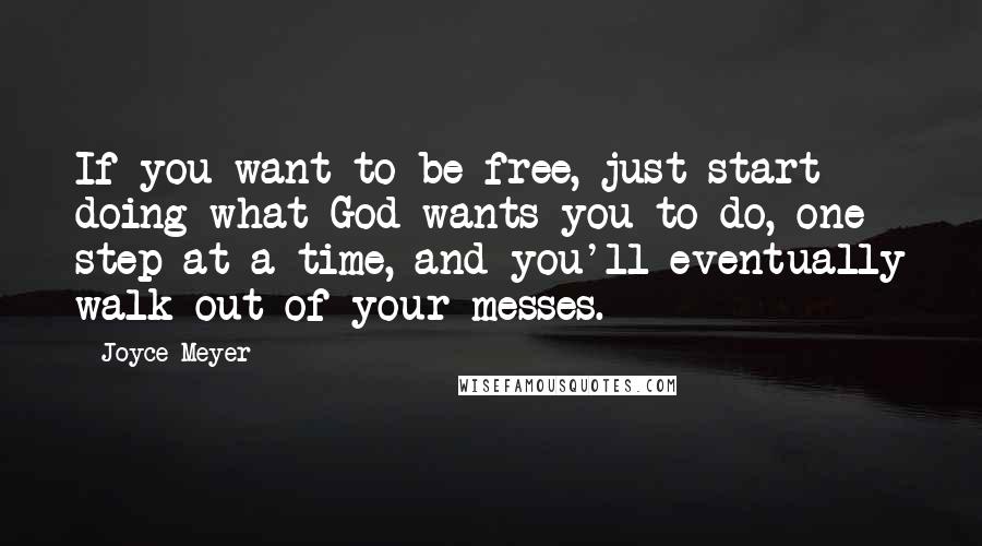 Joyce Meyer Quotes: If you want to be free, just start doing what God wants you to do, one step at a time, and you'll eventually walk out of your messes.