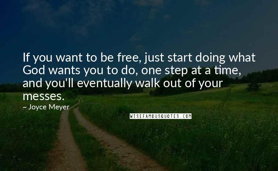 Joyce Meyer Quotes: If you want to be free, just start doing what God wants you to do, one step at a time, and you'll eventually walk out of your messes.