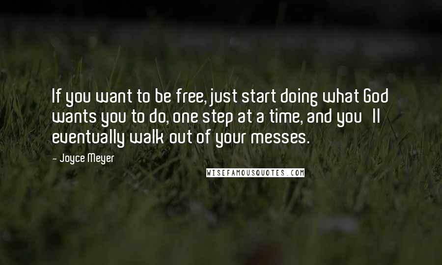 Joyce Meyer Quotes: If you want to be free, just start doing what God wants you to do, one step at a time, and you'll eventually walk out of your messes.