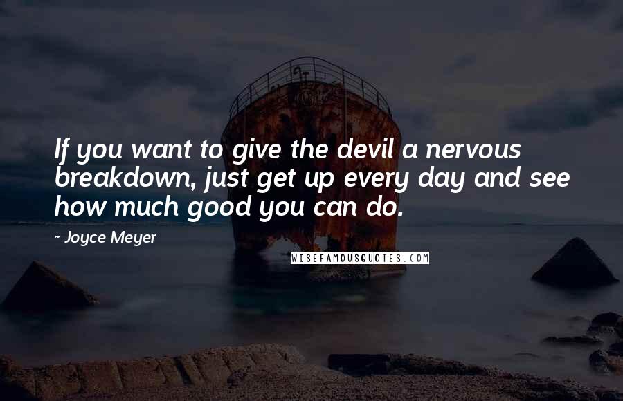 Joyce Meyer Quotes: If you want to give the devil a nervous breakdown, just get up every day and see how much good you can do.