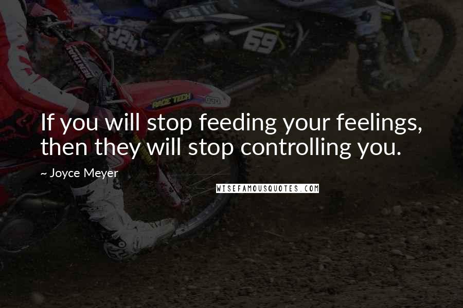 Joyce Meyer Quotes: If you will stop feeding your feelings, then they will stop controlling you.