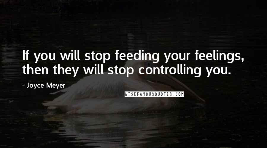 Joyce Meyer Quotes: If you will stop feeding your feelings, then they will stop controlling you.