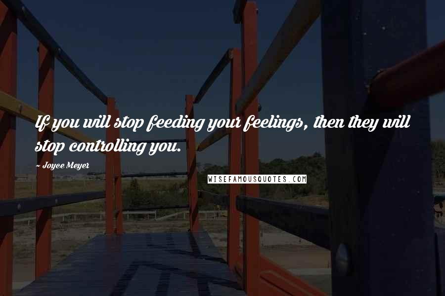 Joyce Meyer Quotes: If you will stop feeding your feelings, then they will stop controlling you.