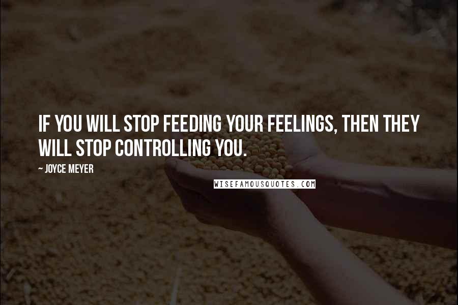 Joyce Meyer Quotes: If you will stop feeding your feelings, then they will stop controlling you.