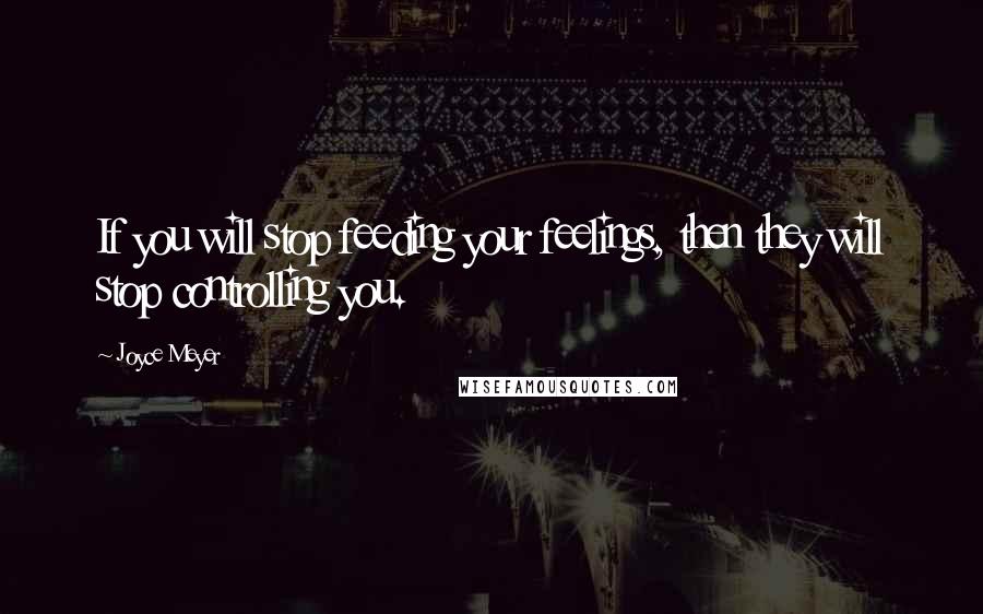 Joyce Meyer Quotes: If you will stop feeding your feelings, then they will stop controlling you.