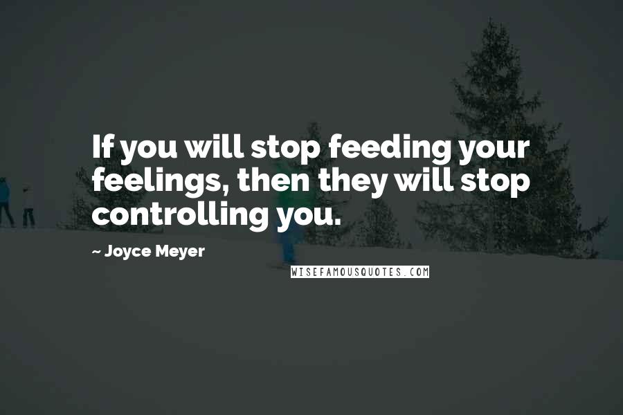 Joyce Meyer Quotes: If you will stop feeding your feelings, then they will stop controlling you.