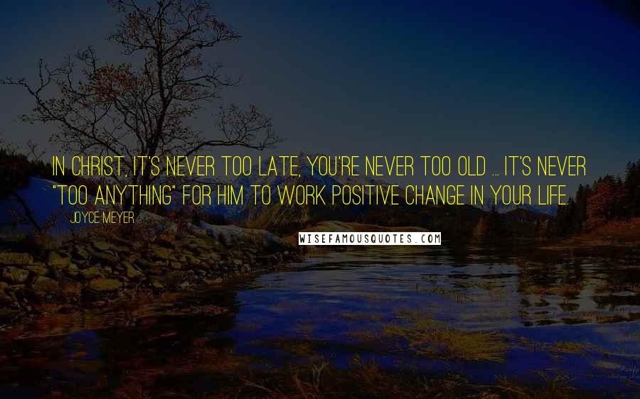 Joyce Meyer Quotes: In Christ, it's never too late, you're never too old ... it's never "too anything" for Him to work positive change in your life.