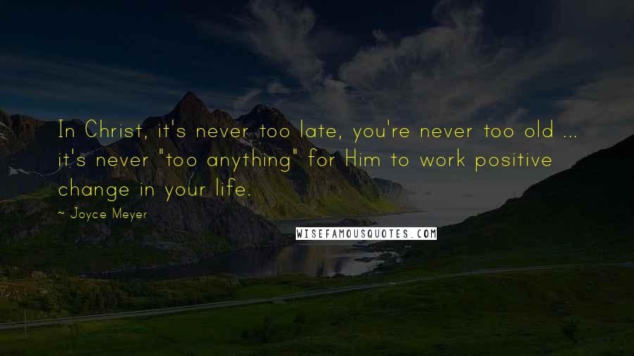 Joyce Meyer Quotes: In Christ, it's never too late, you're never too old ... it's never "too anything" for Him to work positive change in your life.