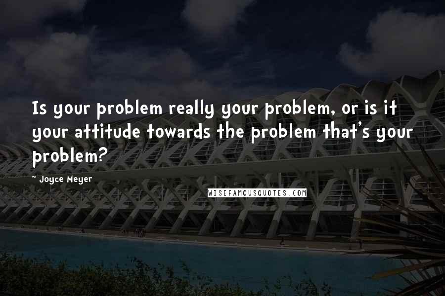 Joyce Meyer Quotes: Is your problem really your problem, or is it your attitude towards the problem that's your problem?