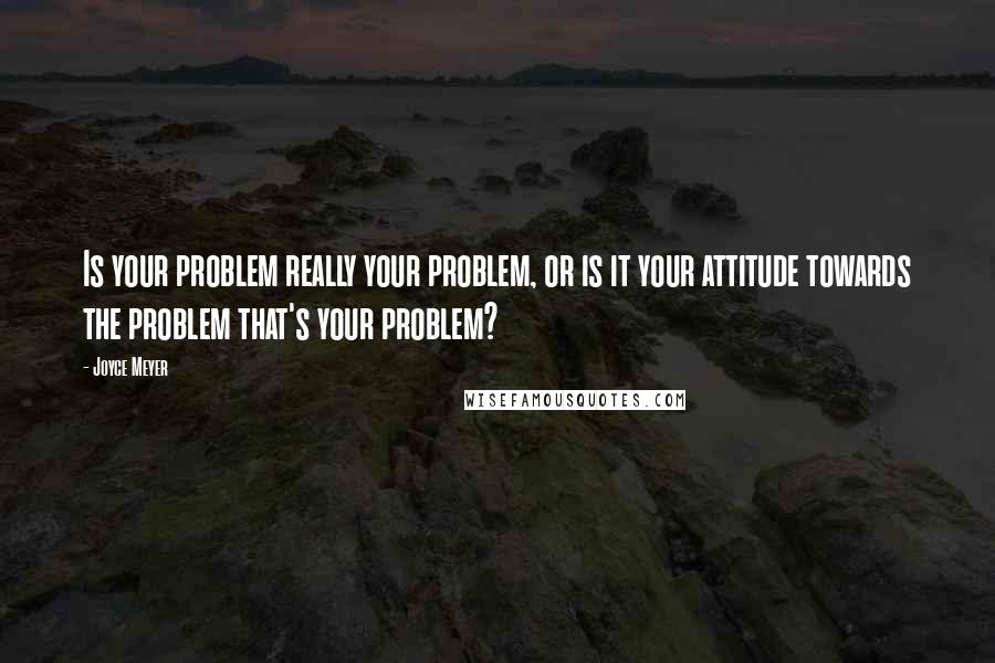 Joyce Meyer Quotes: Is your problem really your problem, or is it your attitude towards the problem that's your problem?