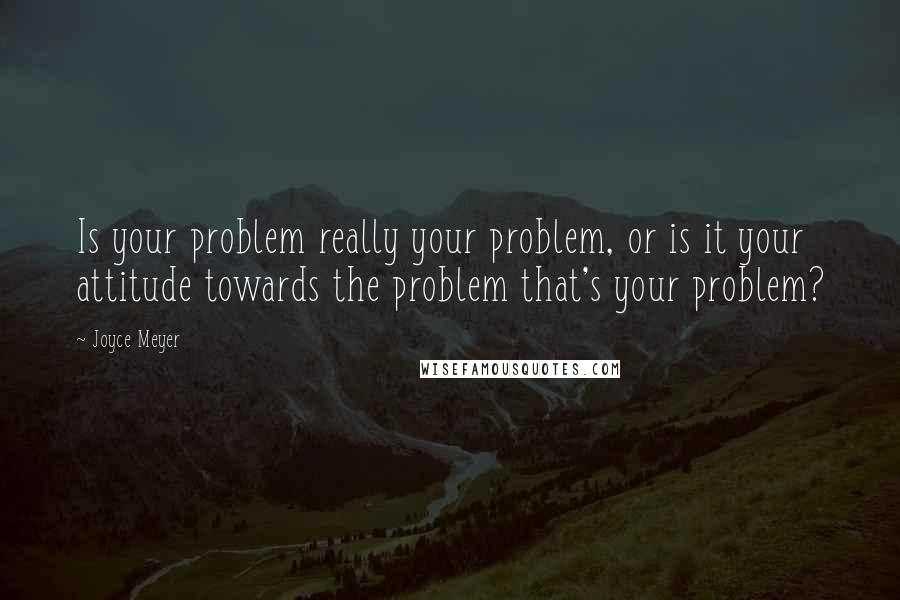 Joyce Meyer Quotes: Is your problem really your problem, or is it your attitude towards the problem that's your problem?