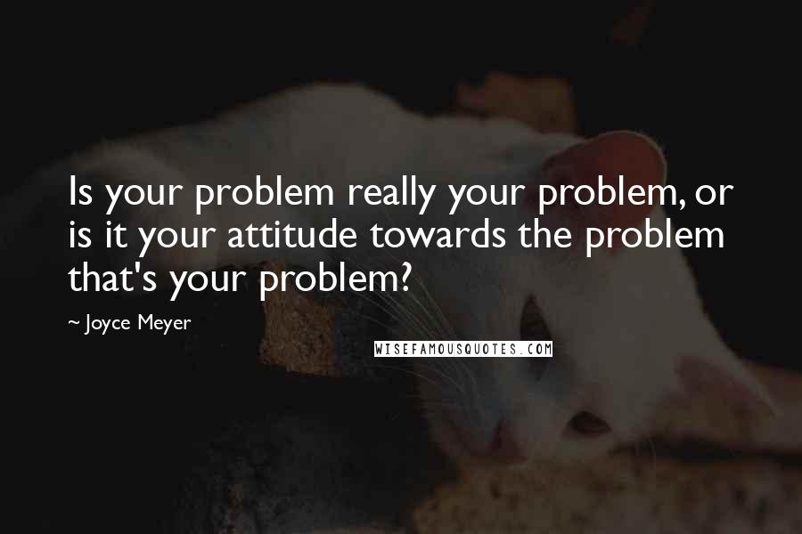 Joyce Meyer Quotes: Is your problem really your problem, or is it your attitude towards the problem that's your problem?