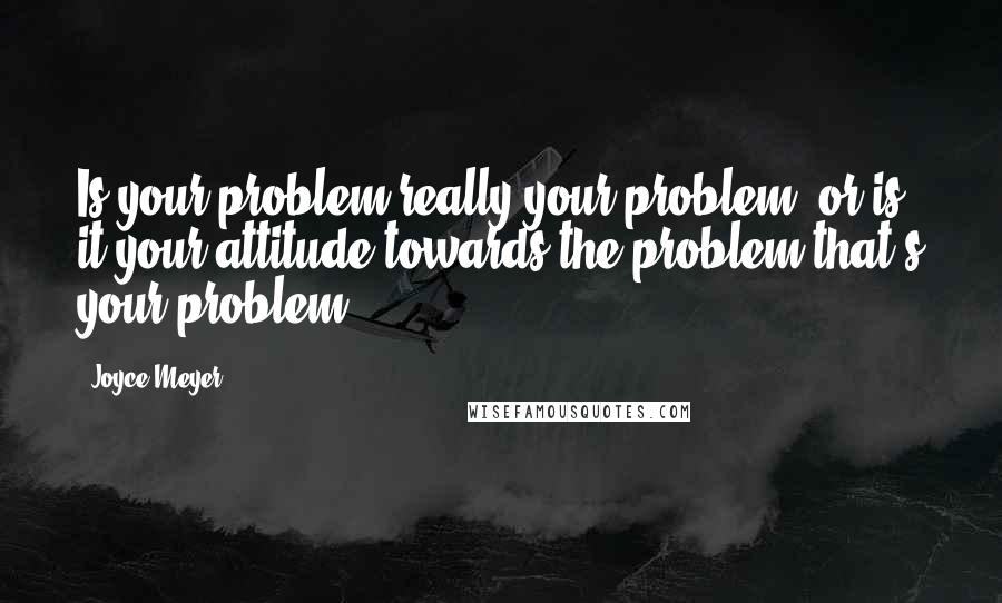 Joyce Meyer Quotes: Is your problem really your problem, or is it your attitude towards the problem that's your problem?