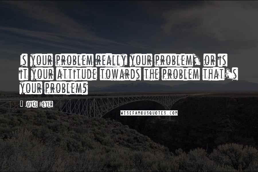 Joyce Meyer Quotes: Is your problem really your problem, or is it your attitude towards the problem that's your problem?