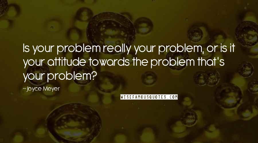 Joyce Meyer Quotes: Is your problem really your problem, or is it your attitude towards the problem that's your problem?