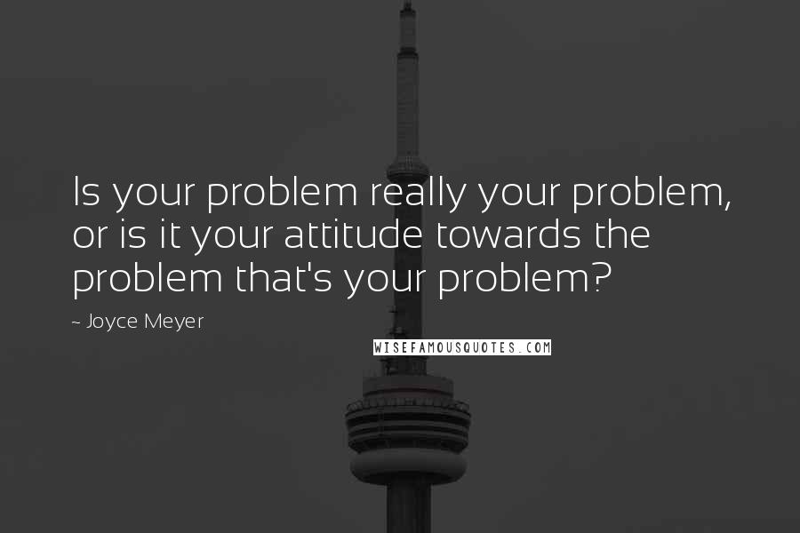 Joyce Meyer Quotes: Is your problem really your problem, or is it your attitude towards the problem that's your problem?