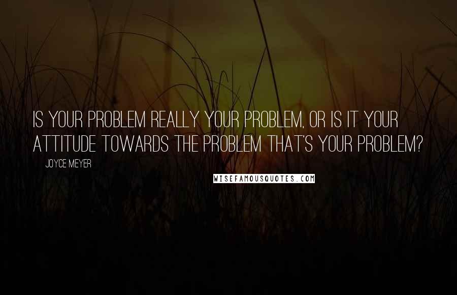 Joyce Meyer Quotes: Is your problem really your problem, or is it your attitude towards the problem that's your problem?