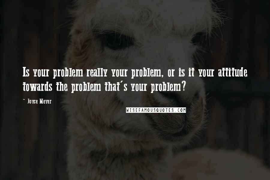 Joyce Meyer Quotes: Is your problem really your problem, or is it your attitude towards the problem that's your problem?