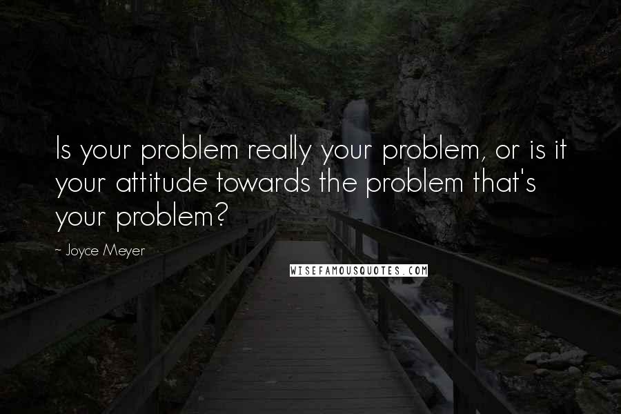Joyce Meyer Quotes: Is your problem really your problem, or is it your attitude towards the problem that's your problem?