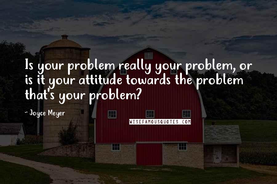 Joyce Meyer Quotes: Is your problem really your problem, or is it your attitude towards the problem that's your problem?