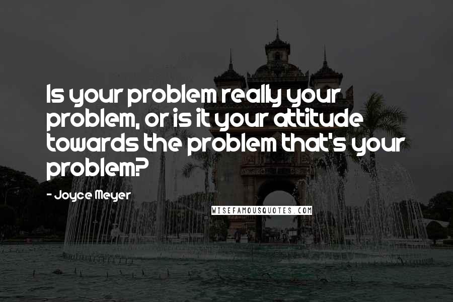Joyce Meyer Quotes: Is your problem really your problem, or is it your attitude towards the problem that's your problem?