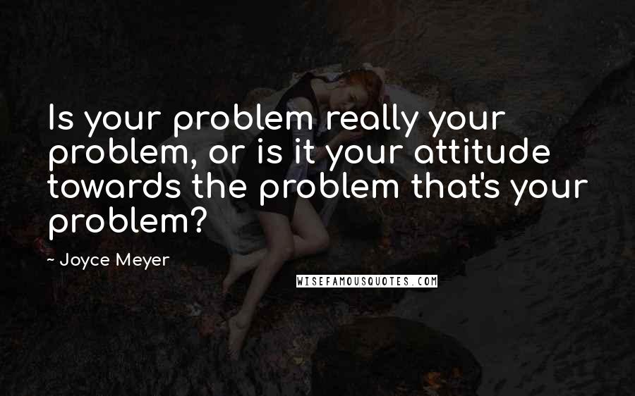 Joyce Meyer Quotes: Is your problem really your problem, or is it your attitude towards the problem that's your problem?