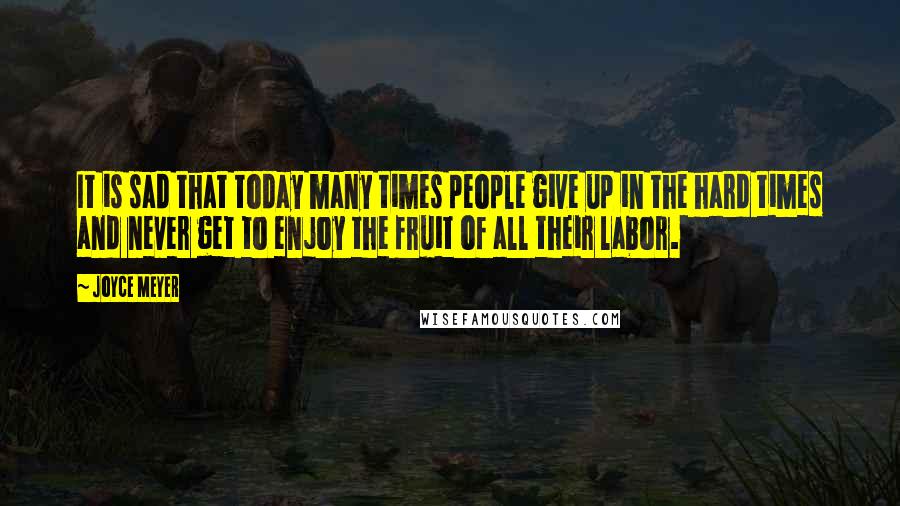 Joyce Meyer Quotes: It is sad that today many times people give up in the hard times and never get to enjoy the fruit of all their labor.