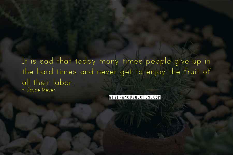 Joyce Meyer Quotes: It is sad that today many times people give up in the hard times and never get to enjoy the fruit of all their labor.