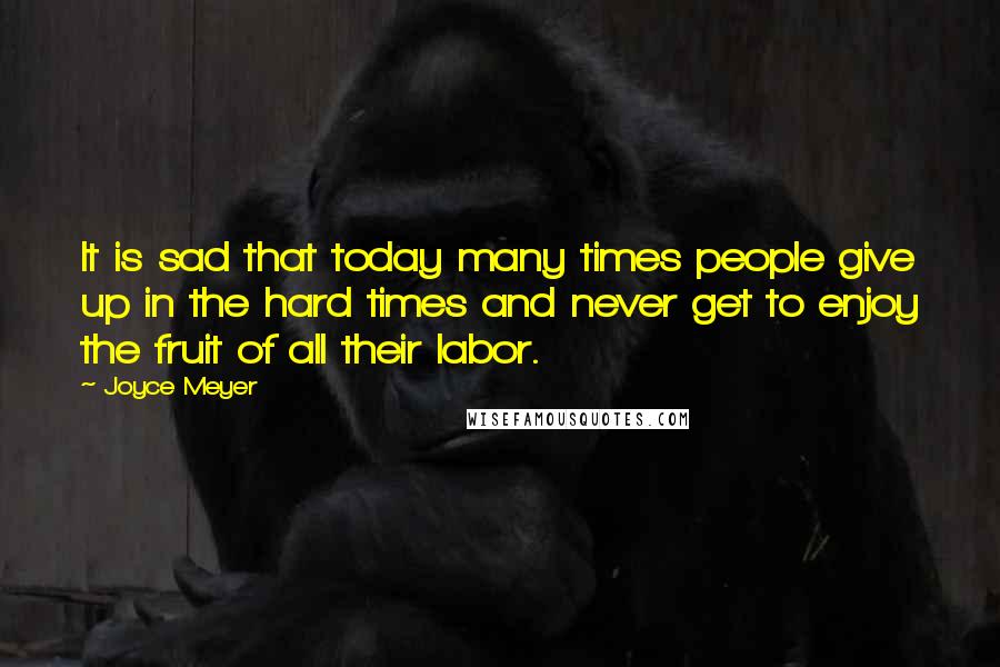 Joyce Meyer Quotes: It is sad that today many times people give up in the hard times and never get to enjoy the fruit of all their labor.