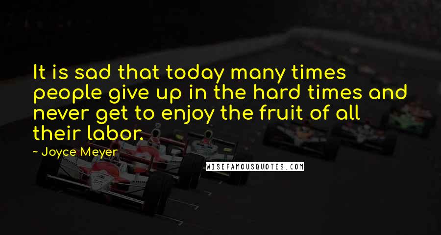 Joyce Meyer Quotes: It is sad that today many times people give up in the hard times and never get to enjoy the fruit of all their labor.