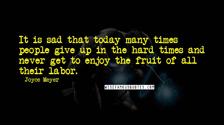 Joyce Meyer Quotes: It is sad that today many times people give up in the hard times and never get to enjoy the fruit of all their labor.
