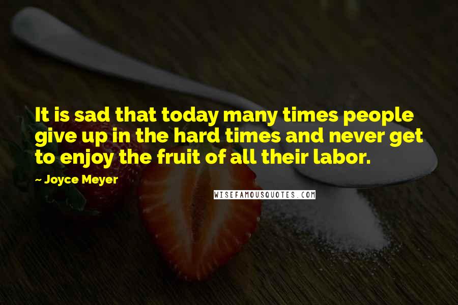 Joyce Meyer Quotes: It is sad that today many times people give up in the hard times and never get to enjoy the fruit of all their labor.